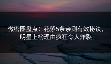 微密圈盘点：花絮5条亲测有效秘诀，明星上榜理由疯狂令人炸裂