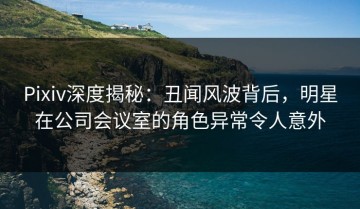 Pixiv深度揭秘：丑闻风波背后，明星在公司会议室的角色异常令人意外