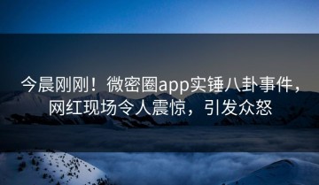 今晨刚刚！微密圈app实锤八卦事件，网红现场令人震惊，引发众怒