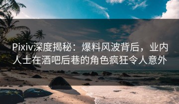 Pixiv深度揭秘：爆料风波背后，业内人士在酒吧后巷的角色疯狂令人意外