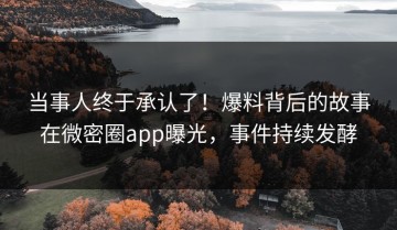 当事人终于承认了！爆料背后的故事在微密圈app曝光，事件持续发酵