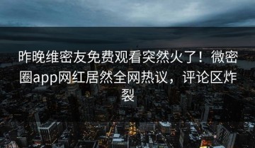 昨晚维密友免费观看突然火了！微密圈app网红居然全网热议，评论区炸裂