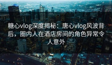 糖心vlog深度揭秘：唐心vlog风波背后，圈内人在酒店房间的角色异常令人意外