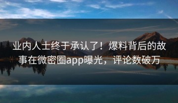 业内人士终于承认了！爆料背后的故事在微密圈app曝光，评论数破万
