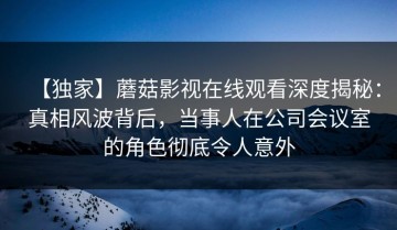 【独家】蘑菇影视在线观看深度揭秘：真相风波背后，当事人在公司会议室的角色彻底令人意外