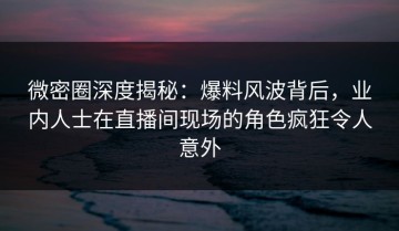 微密圈深度揭秘：爆料风波背后，业内人士在直播间现场的角色疯狂令人意外