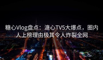 糖心Vlog盘点：溏心TV5大爆点，圈内人上榜理由极其令人炸裂全网