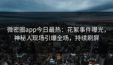 微密圈app今日最热：花絮事件曝光，神秘人现场引爆全场，持续刷屏
