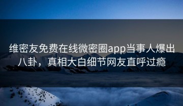 维密友免费在线微密圈app当事人爆出八卦，真相大白细节网友直呼过瘾