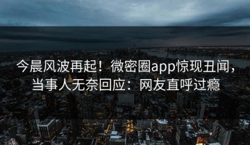 今晨风波再起！微密圈app惊现丑闻，当事人无奈回应：网友直呼过瘾