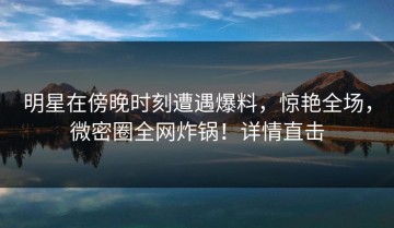 明星在傍晚时刻遭遇爆料，惊艳全场，微密圈全网炸锅！详情直击