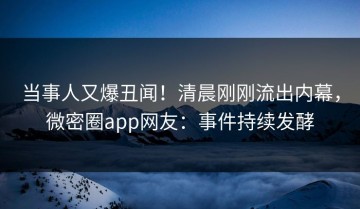 当事人又爆丑闻！清晨刚刚流出内幕，微密圈app网友：事件持续发酵