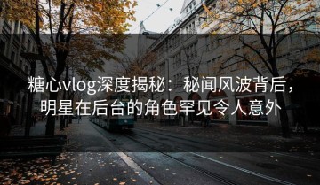 糖心vlog深度揭秘：秘闻风波背后，明星在后台的角色罕见令人意外