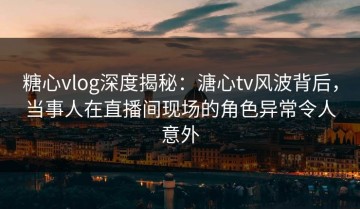 糖心vlog深度揭秘：溏心tv风波背后，当事人在直播间现场的角色异常令人意外