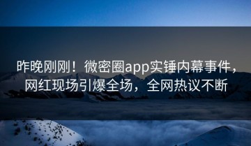 昨晚刚刚！微密圈app实锤内幕事件，网红现场引爆全场，全网热议不断