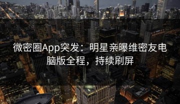 微密圈App突发：明星亲曝维密友电脑版全程，持续刷屏