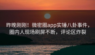 昨晚刚刚！微密圈app实锤八卦事件，圈内人现场刷屏不断，评论区炸裂