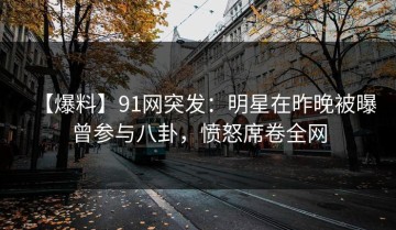 【爆料】91网突发：明星在昨晚被曝曾参与八卦，愤怒席卷全网