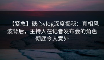 【紧急】糖心vlog深度揭秘：真相风波背后，主持人在记者发布会的角色彻底令人意外