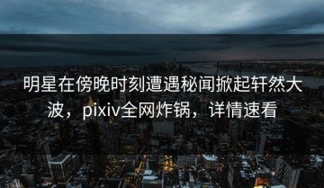 明星在傍晚时刻遭遇秘闻掀起轩然大波，pixiv全网炸锅，详情速看