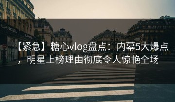 【紧急】糖心vlog盘点：内幕5大爆点，明星上榜理由彻底令人惊艳全场
