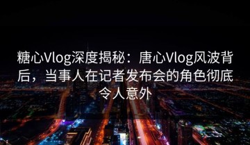 糖心Vlog深度揭秘：唐心Vlog风波背后，当事人在记者发布会的角色彻底令人意外