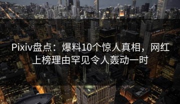 Pixiv盘点：爆料10个惊人真相，网红上榜理由罕见令人轰动一时
