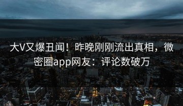 大V又爆丑闻！昨晚刚刚流出真相，微密圈app网友：评论数破万