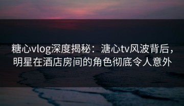 糖心vlog深度揭秘：溏心tv风波背后，明星在酒店房间的角色彻底令人意外