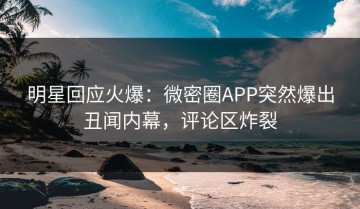 明星回应火爆：微密圈APP突然爆出丑闻内幕，评论区炸裂