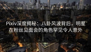 Pixiv深度揭秘：八卦风波背后，明星在粉丝见面会的角色罕见令人意外