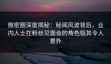 微密圈深度揭秘：秘闻风波背后，业内人士在粉丝见面会的角色极其令人意外
