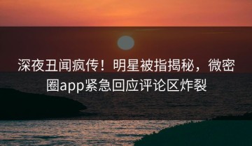 深夜丑闻疯传！明星被指揭秘，微密圈app紧急回应评论区炸裂