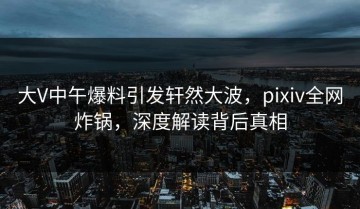 大V中午爆料引发轩然大波，pixiv全网炸锅，深度解读背后真相