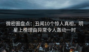 微密圈盘点：丑闻10个惊人真相，明星上榜理由异常令人轰动一时