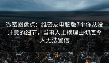微密圈盘点：维密友电脑版7个你从没注意的细节，当事人上榜理由彻底令人无法置信