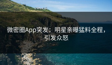 微密圈App突发：明星亲曝猛料全程，引发众怒