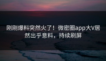刚刚爆料突然火了！微密圈app大V居然出乎意料，持续刷屏