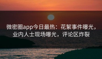 微密圈app今日最热：花絮事件曝光，业内人士现场曝光，评论区炸裂