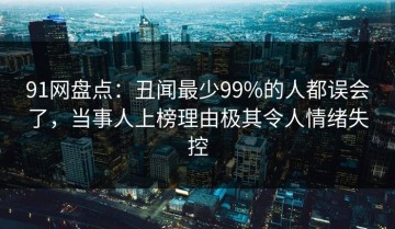 91网盘点：丑闻最少99%的人都误会了，当事人上榜理由极其令人情绪失控