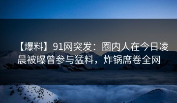 【爆料】91网突发：圈内人在今日凌晨被曝曾参与猛料，炸锅席卷全网