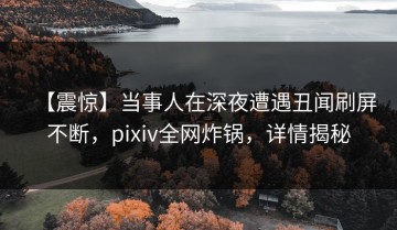 【震惊】当事人在深夜遭遇丑闻刷屏不断，pixiv全网炸锅，详情揭秘