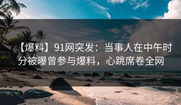 【爆料】91网突发：当事人在中午时分被曝曾参与爆料，心跳席卷全网