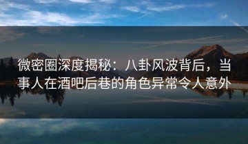 微密圈深度揭秘：八卦风波背后，当事人在酒吧后巷的角色异常令人意外
