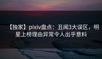【独家】pixiv盘点：丑闻3大误区，明星上榜理由异常令人出乎意料