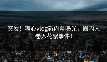 突发！糖心vlog新内幕曝光，圈内人卷入花絮事件！