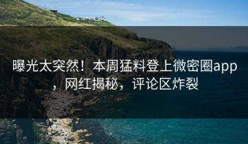 曝光太突然！本周猛料登上微密圈app，网红揭秘，评论区炸裂