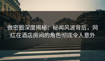 微密圈深度揭秘：秘闻风波背后，网红在酒店房间的角色彻底令人意外
