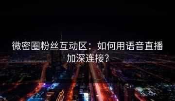 微密圈粉丝互动区：如何用语音直播加深连接？