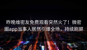 昨晚维密友免费观看突然火了！微密圈app当事人居然引爆全场，持续刷屏